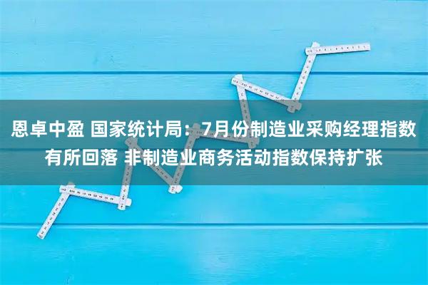 恩卓中盈 国家统计局：7月份制造业采购经理指数有所回落 非制造业商务活动指数保持扩张