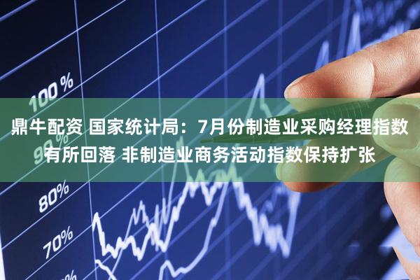 鼎牛配资 国家统计局：7月份制造业采购经理指数有所回落 非制造业商务活动指数保持扩张