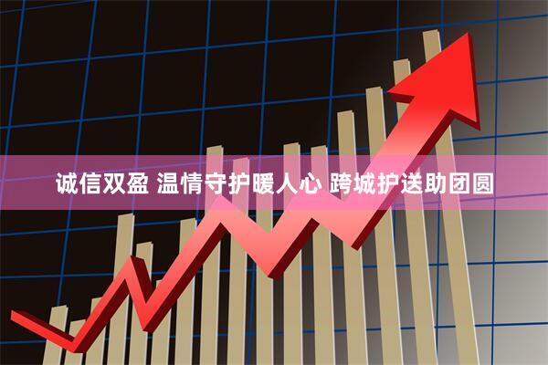诚信双盈 温情守护暖人心 跨城护送助团圆
