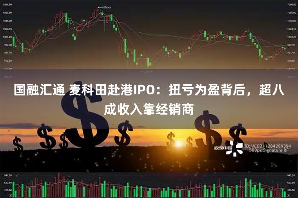 国融汇通 麦科田赴港IPO：扭亏为盈背后，超八成收入靠经销商