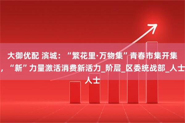 大御优配 滨城：“繁花里·万物集”青春市集开集，“新”力量激活消费新活力_阶层_区委统战部_人士