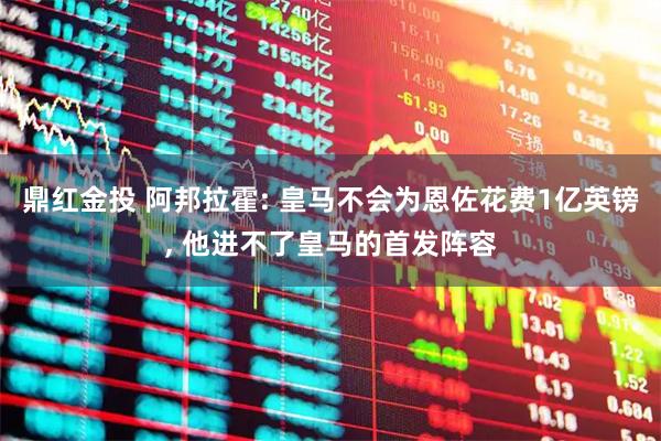 鼎红金投 阿邦拉霍: 皇马不会为恩佐花费1亿英镑, 他进不了皇马的首发阵容