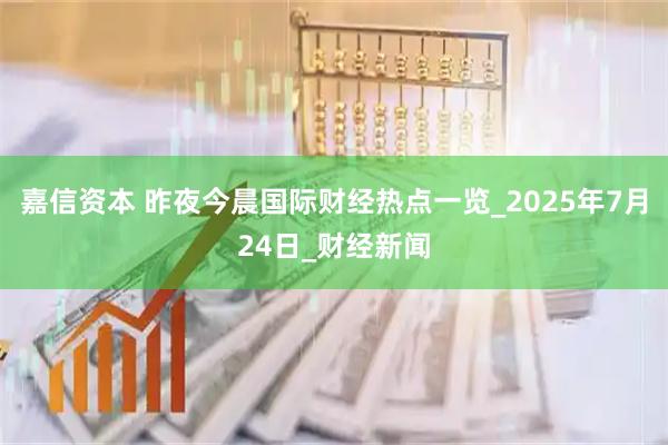 嘉信资本 昨夜今晨国际财经热点一览_2025年7月24日_财经新闻