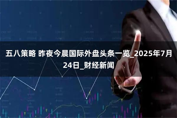 五八策略 昨夜今晨国际外盘头条一览_2025年7月24日_财经新闻