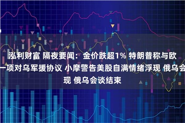 泓利财富 隔夜要闻：金价跌超1% 特朗普称与欧盟达成一项对乌军援协议 小摩警告美股自满情绪浮现 俄乌会谈结束