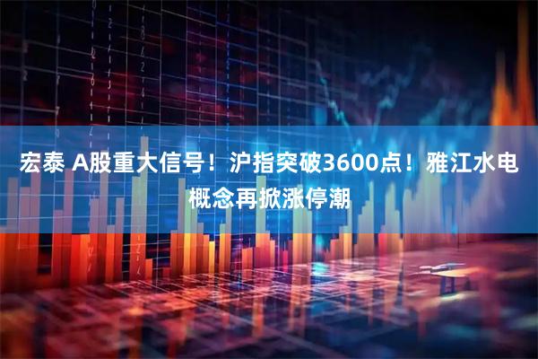 宏泰 A股重大信号！沪指突破3600点！雅江水电概念再掀涨停潮