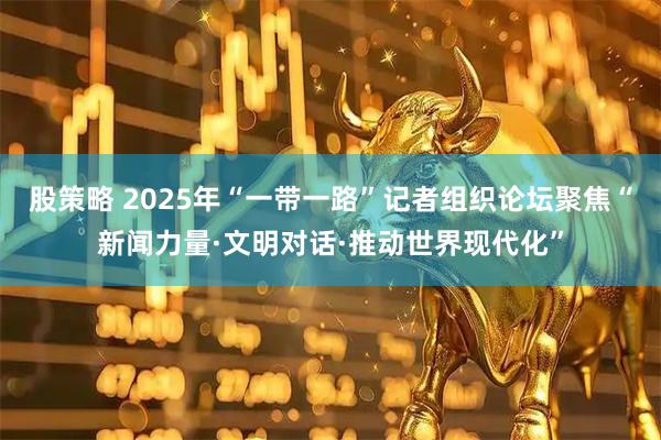 股策略 2025年“一带一路”记者组织论坛聚焦“新闻力量·文明对话·推动世界现代化”