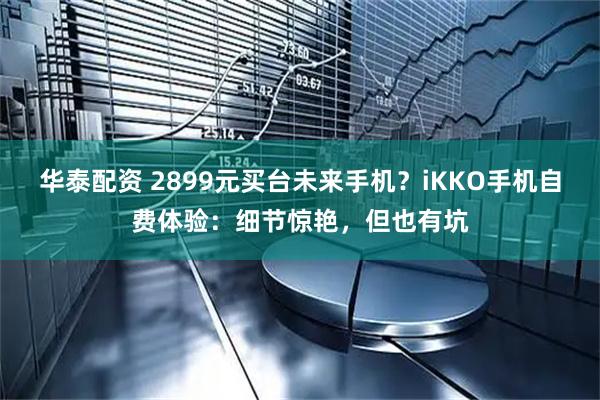华泰配资 2899元买台未来手机？iKKO手机自费体验：细节惊艳，但也有坑