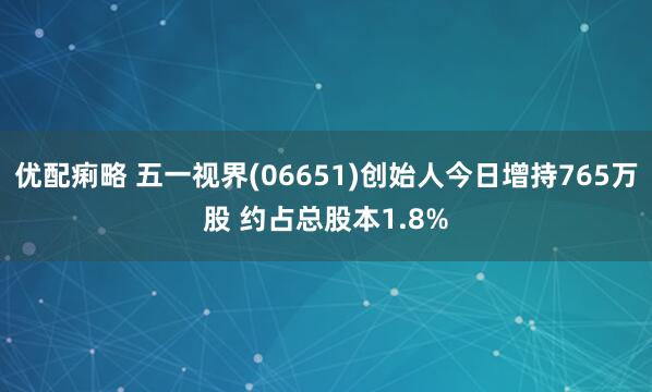 优配痢略 五一视界(06651)创始人今日增持765万股 约占总股本1.8%