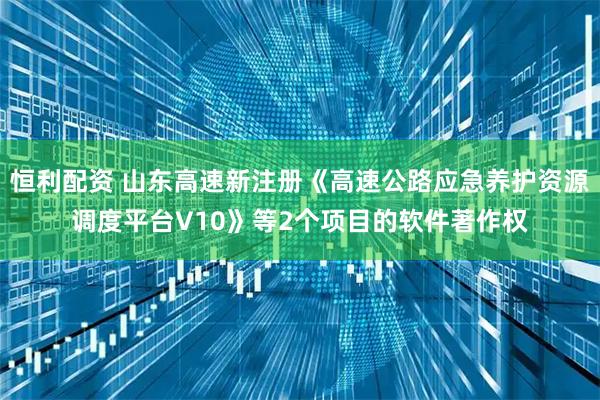 恒利配资 山东高速新注册《高速公路应急养护资源调度平台V10》等2个项目的软件著作权